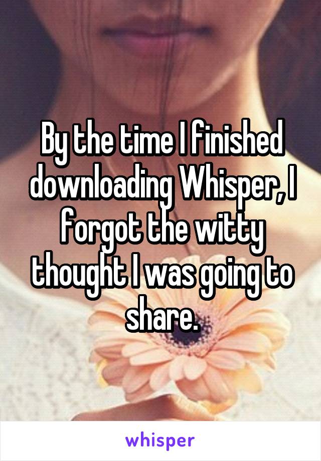 By the time I finished downloading Whisper, I forgot the witty thought I was going to share.