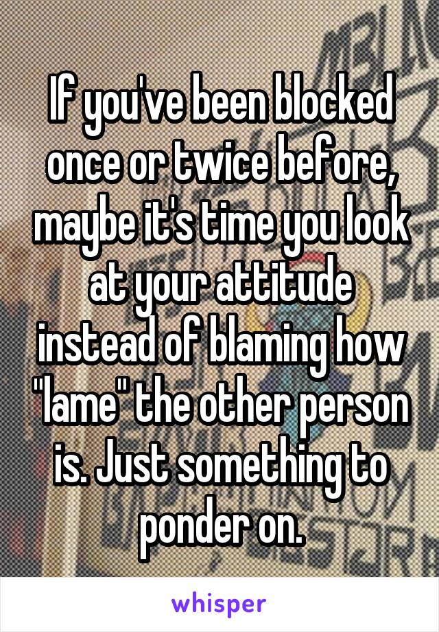 If you've been blocked once or twice before, maybe it's time you look at your attitude instead of blaming how "lame" the other person is. Just something to ponder on.