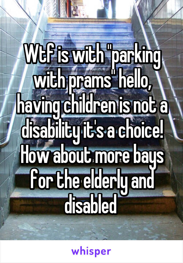 Wtf is with "parking with prams" hello, having children is not a disability it's a choice! How about more bays for the elderly and disabled 