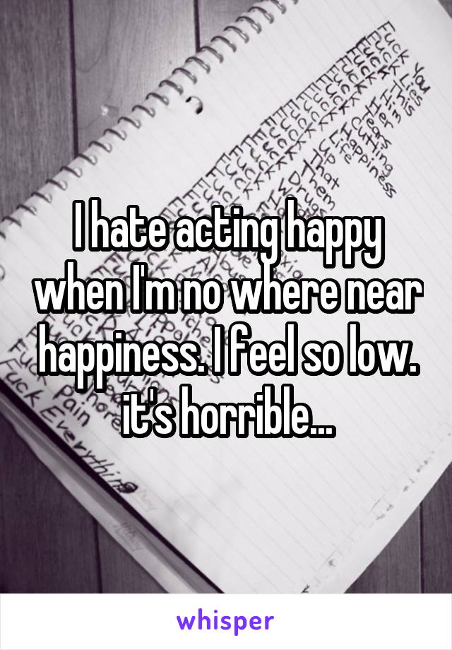 I hate acting happy when I'm no where near happiness. I feel so low. it's horrible...