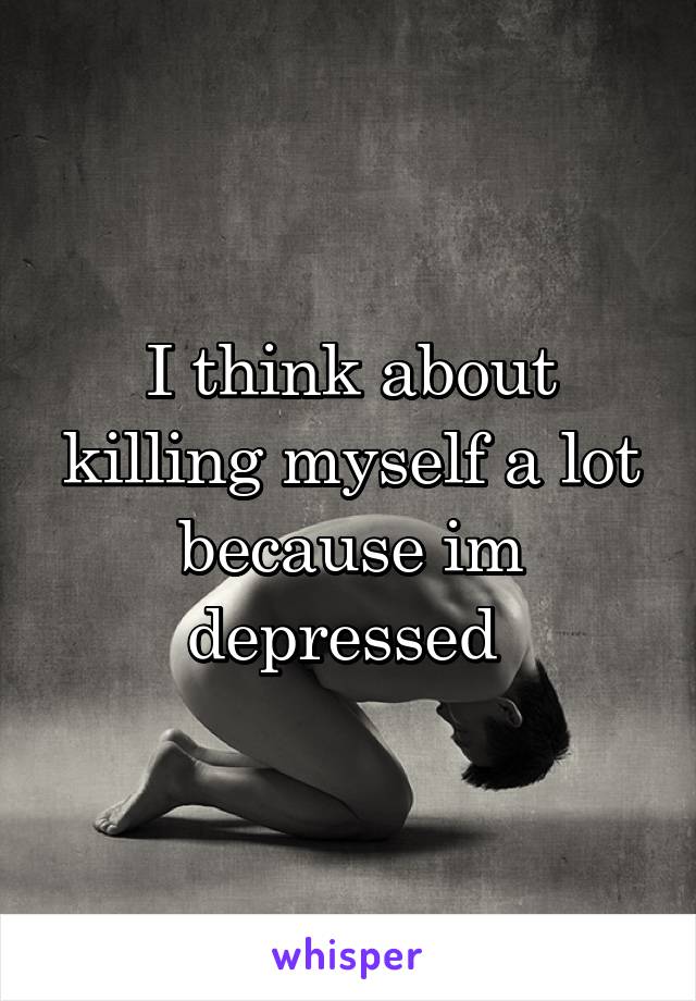 I think about killing myself a lot because im depressed 