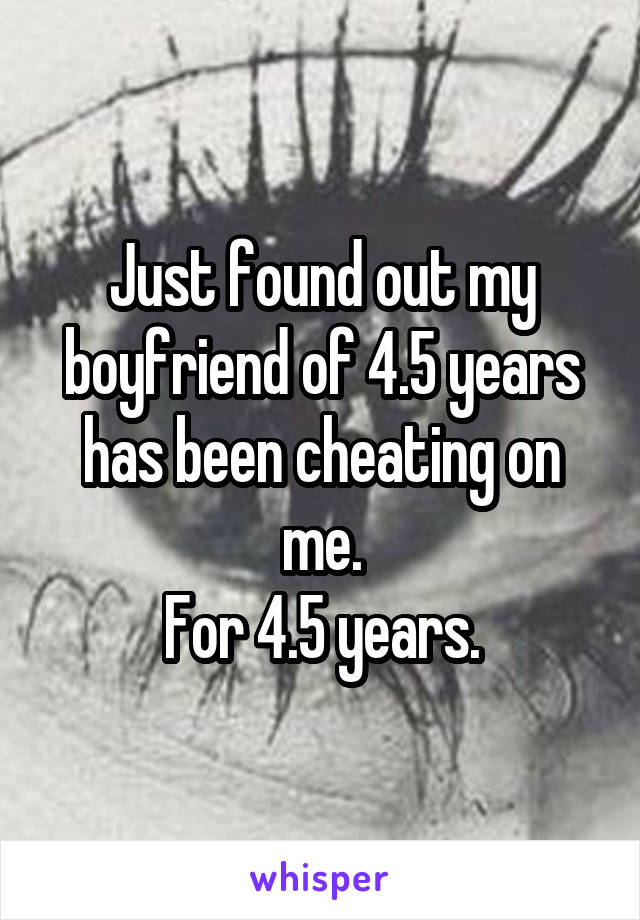 Just found out my boyfriend of 4.5 years has been cheating on me.
For 4.5 years.