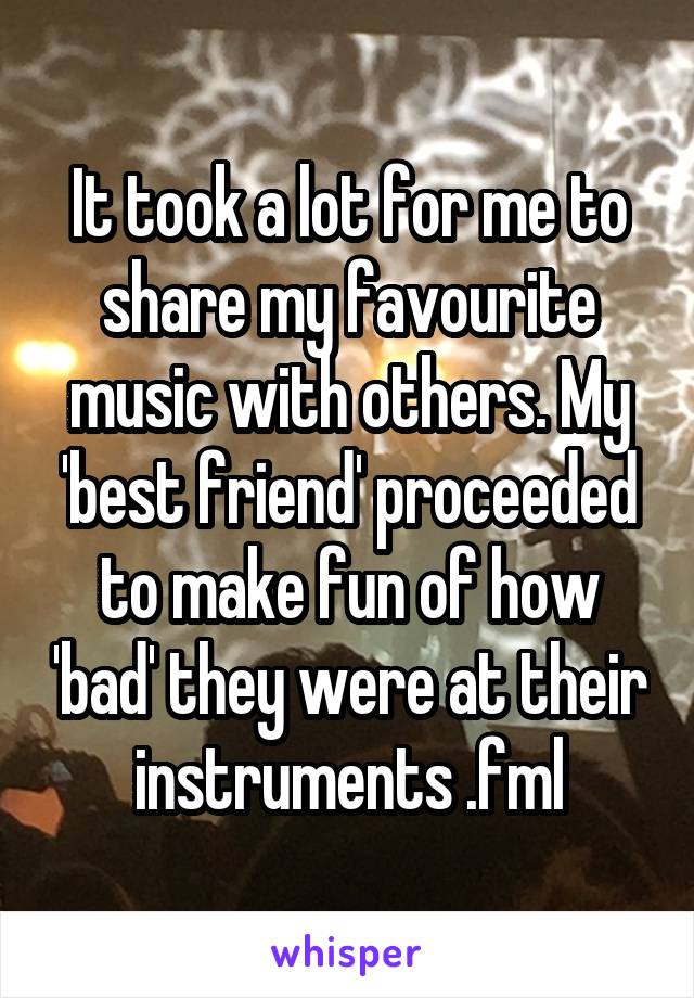 It took a lot for me to share my favourite music with others. My 'best friend' proceeded to make fun of how 'bad' they were at their instruments .fml