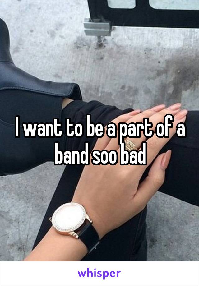 I want to be a part of a band soo bad