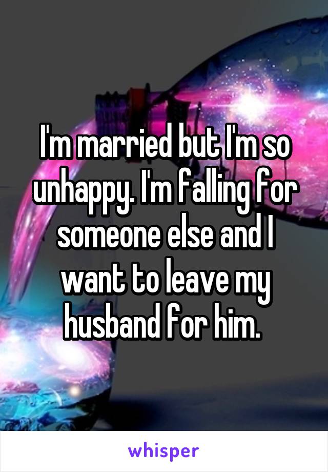I'm married but I'm so unhappy. I'm falling for someone else and I want to leave my husband for him. 