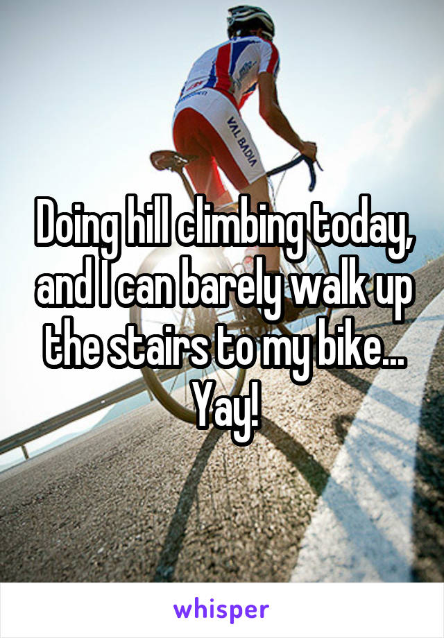 Doing hill climbing today, and I can barely walk up the stairs to my bike... Yay!