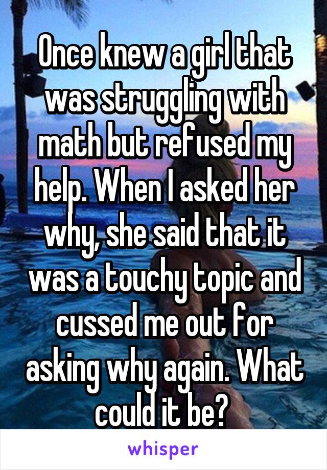 Once knew a girl that was struggling with math but refused my help. When I asked her why, she said that it was a touchy topic and cussed me out for asking why again. What could it be? 