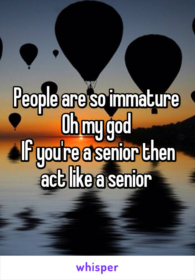 People are so immature 
Oh my god 
If you're a senior then act like a senior 