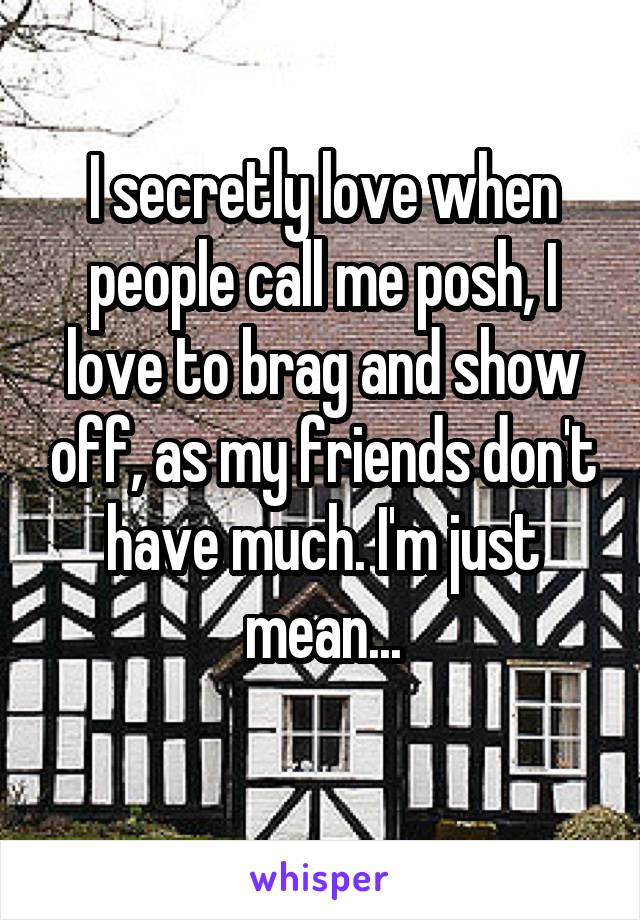 I secretly love when people call me posh, I love to brag and show off, as my friends don't have much. I'm just mean...
