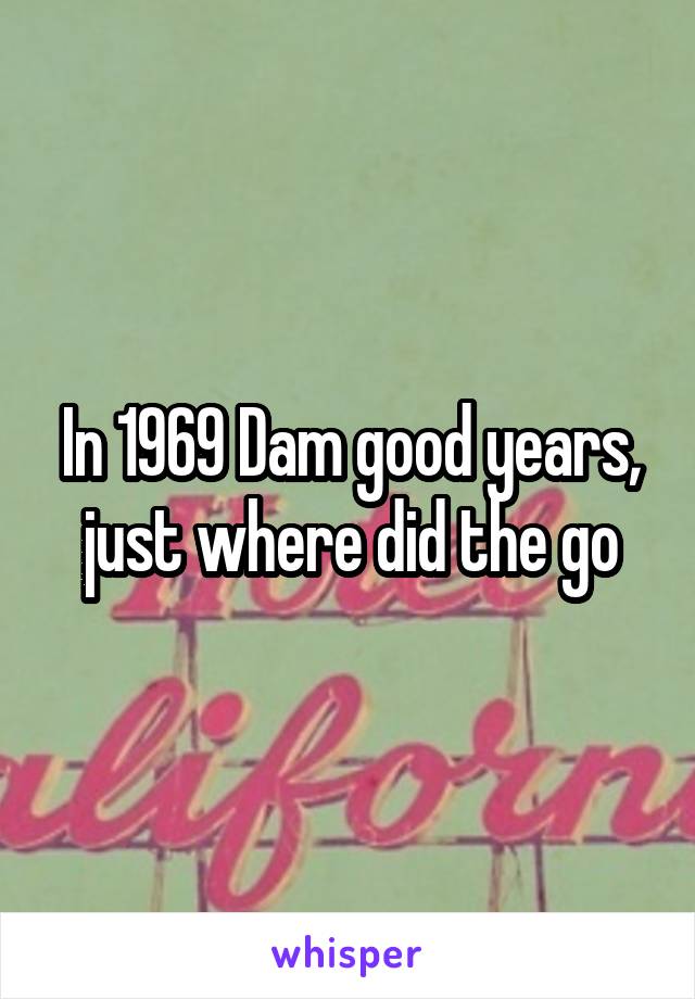 In 1969 Dam good years, just where did the go