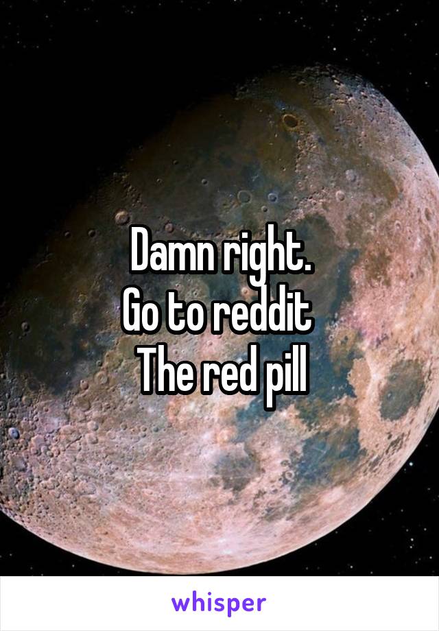Damn right.
Go to reddit 
The red pill