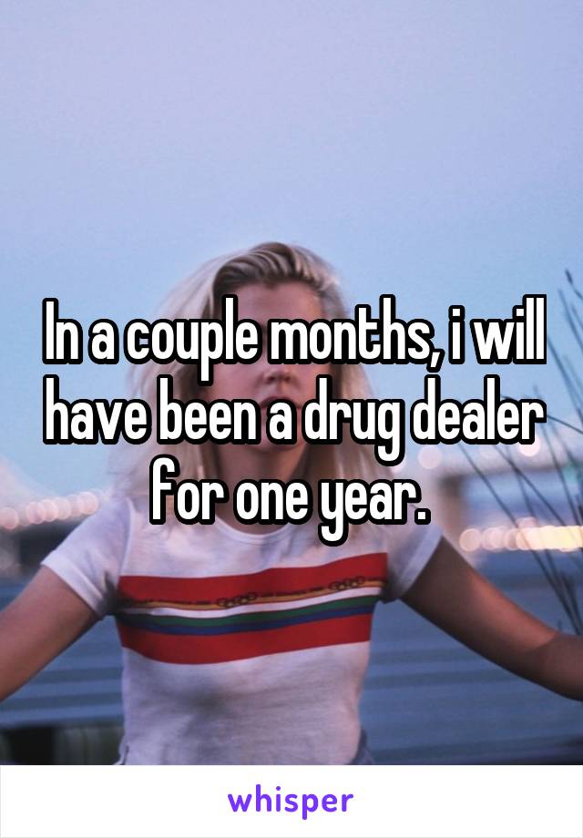 In a couple months, i will have been a drug dealer for one year. 