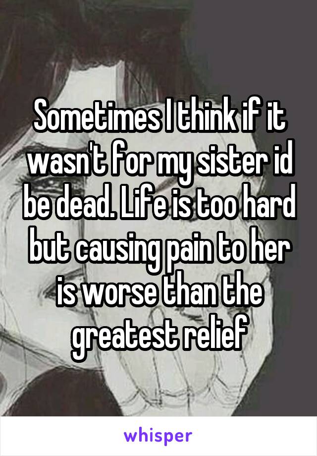 Sometimes I think if it wasn't for my sister id be dead. Life is too hard but causing pain to her is worse than the greatest relief