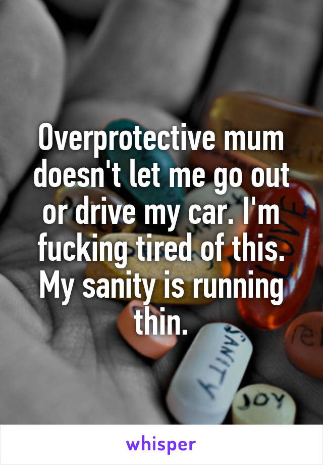 Overprotective mum doesn't let me go out or drive my car. I'm fucking tired of this. My sanity is running thin.