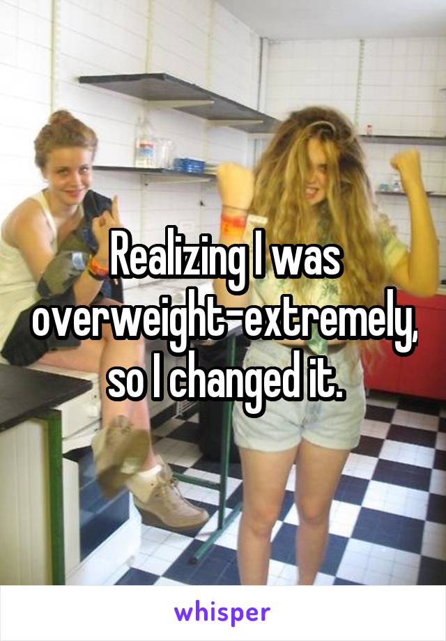 Realizing I was overweight-extremely, so I changed it.