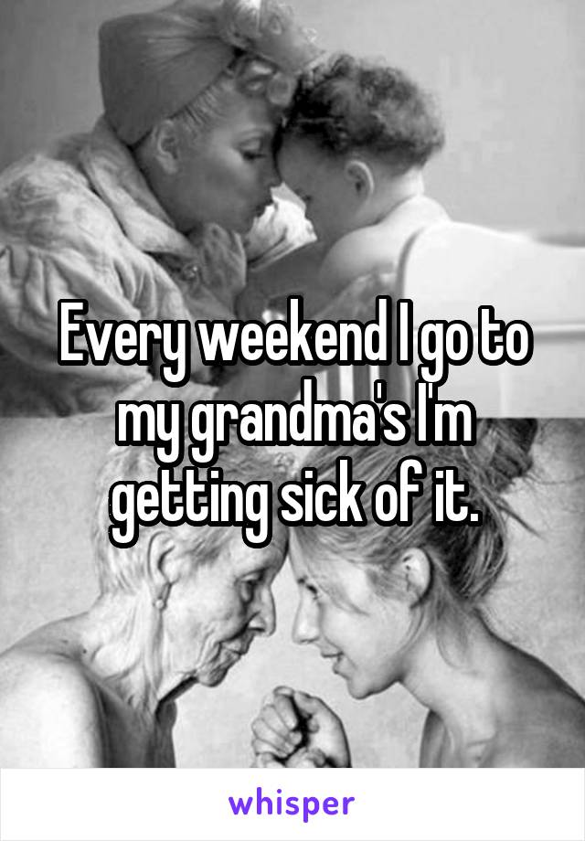 Every weekend I go to my grandma's I'm getting sick of it.