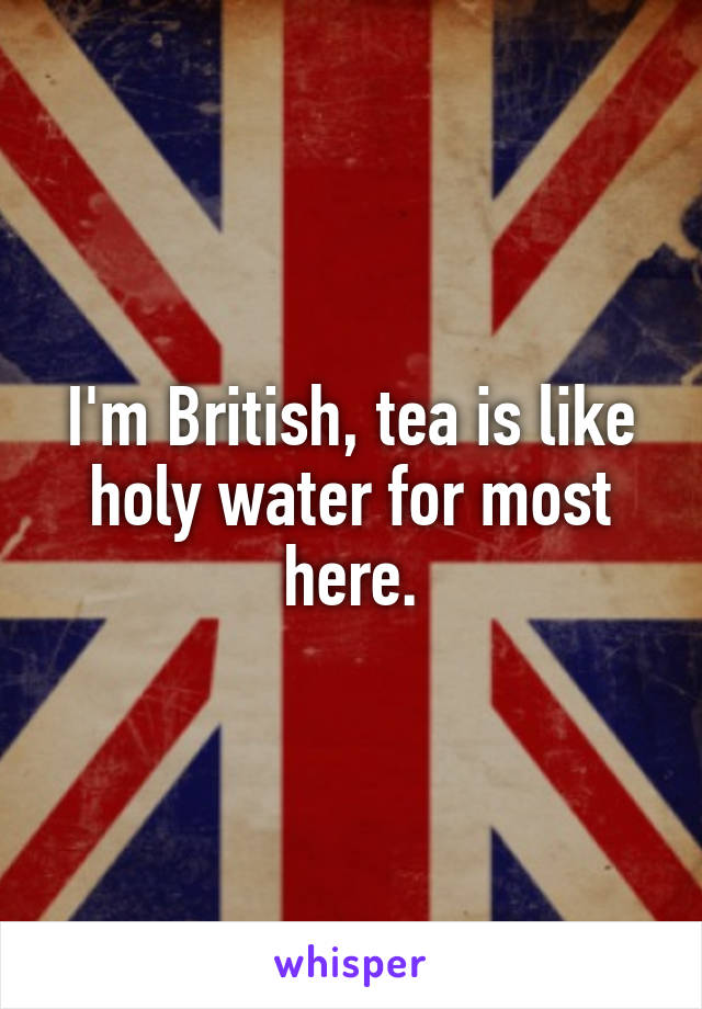 I'm British, tea is like holy water for most here.