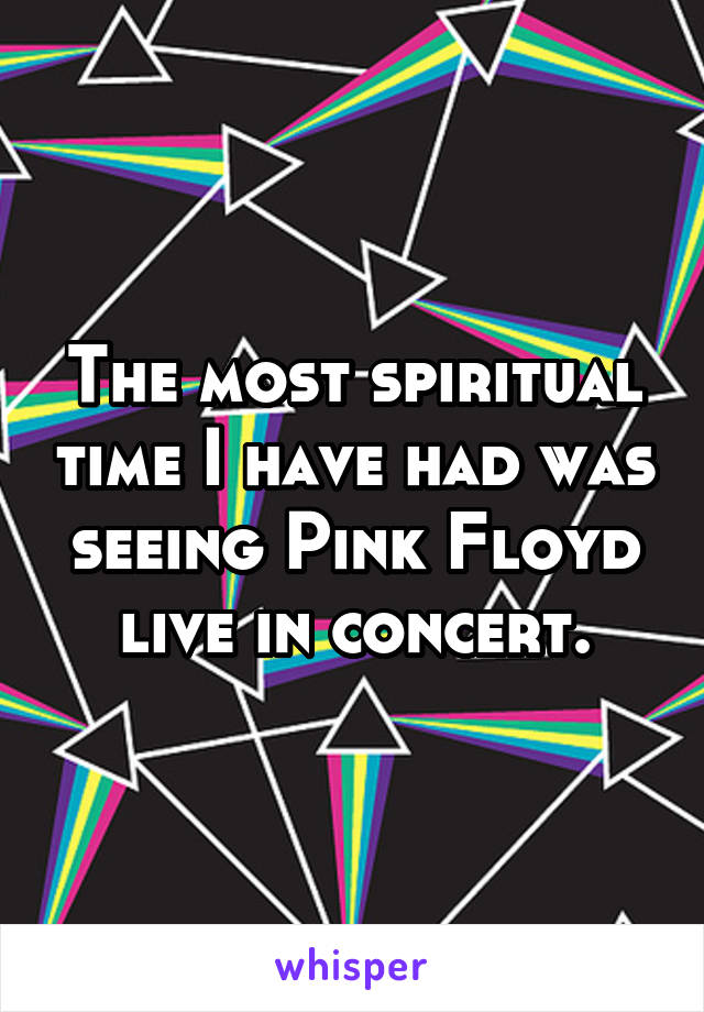 The most spiritual time I have had was seeing Pink Floyd live in concert.