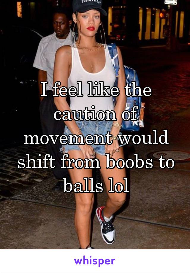 I feel like the caution of movement would shift from boobs to balls lol