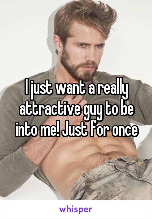 I just want a really attractive guy to be into me! Just for once