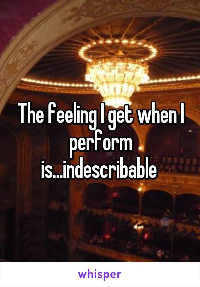 The feeling I get when I perform is...indescribable 