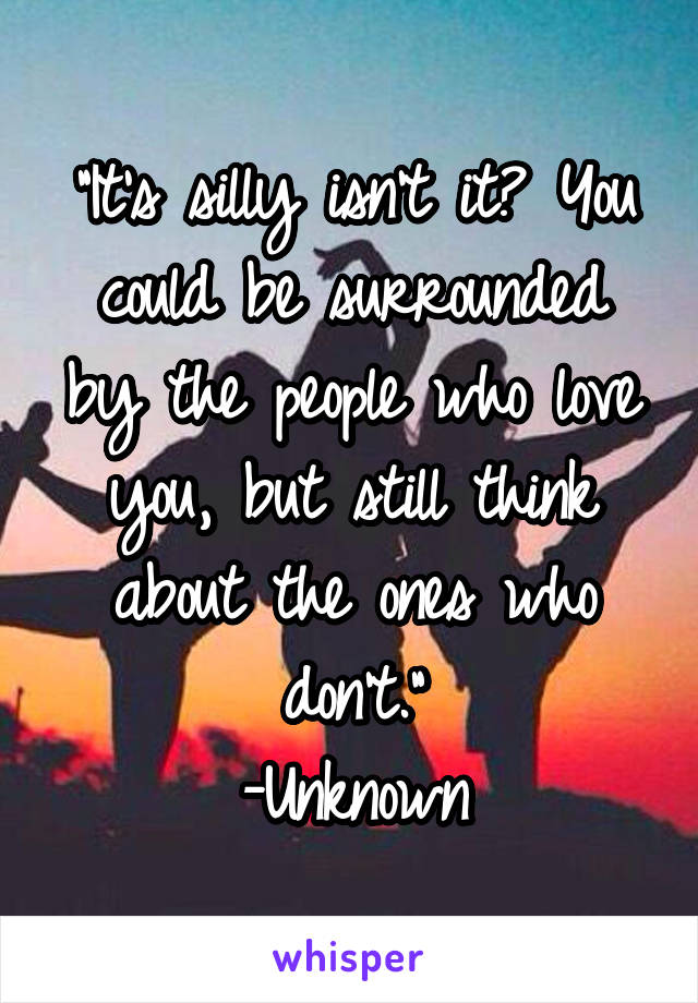 "It's silly isn't it? You could be surrounded by the people who love you, but still think about the ones who don't."
-Unknown