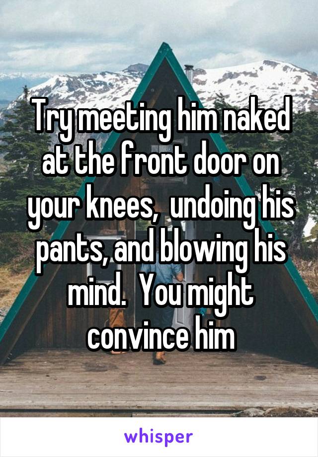 Try meeting him naked at the front door on your knees,  undoing his pants, and blowing his mind.  You might convince him