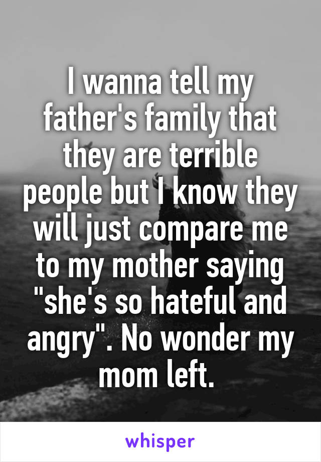 I wanna tell my father's family that they are terrible people but I know they will just compare me to my mother saying "she's so hateful and angry". No wonder my mom left. 