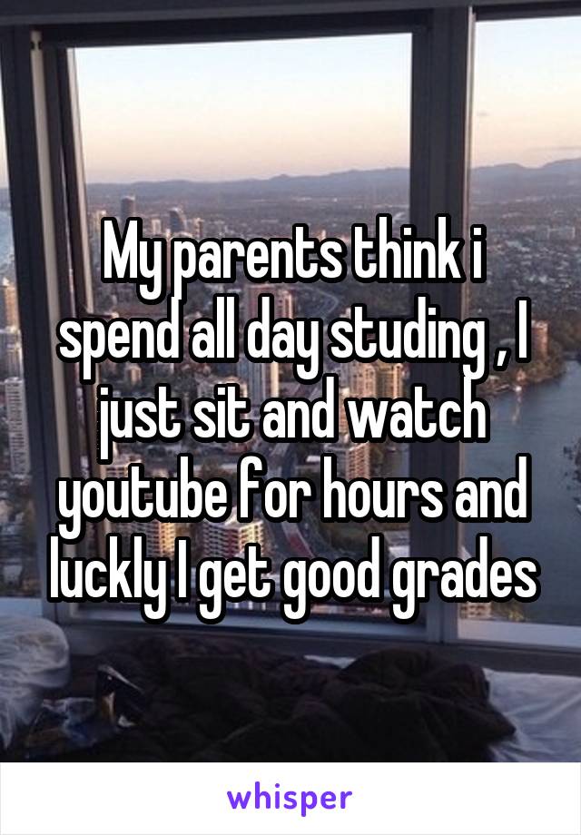 My parents think i spend all day studing , I just sit and watch youtube for hours and luckly I get good grades
