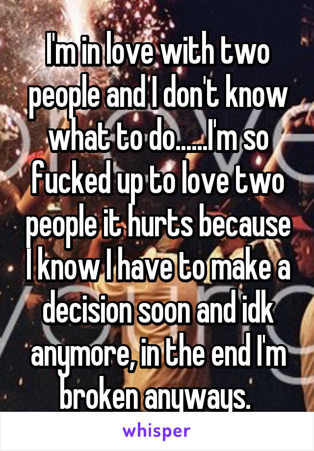 I'm in love with two people and I don't know what to do......I'm so fucked up to love two people it hurts because I know I have to make a decision soon and idk anymore, in the end I'm broken anyways. 