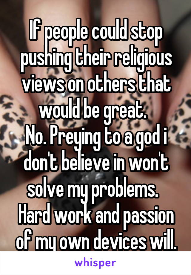 If people could stop pushing their religious views on others that would be great.  
No. Preying to a god i don't believe in won't solve my problems.  
Hard work and passion of my own devices will.