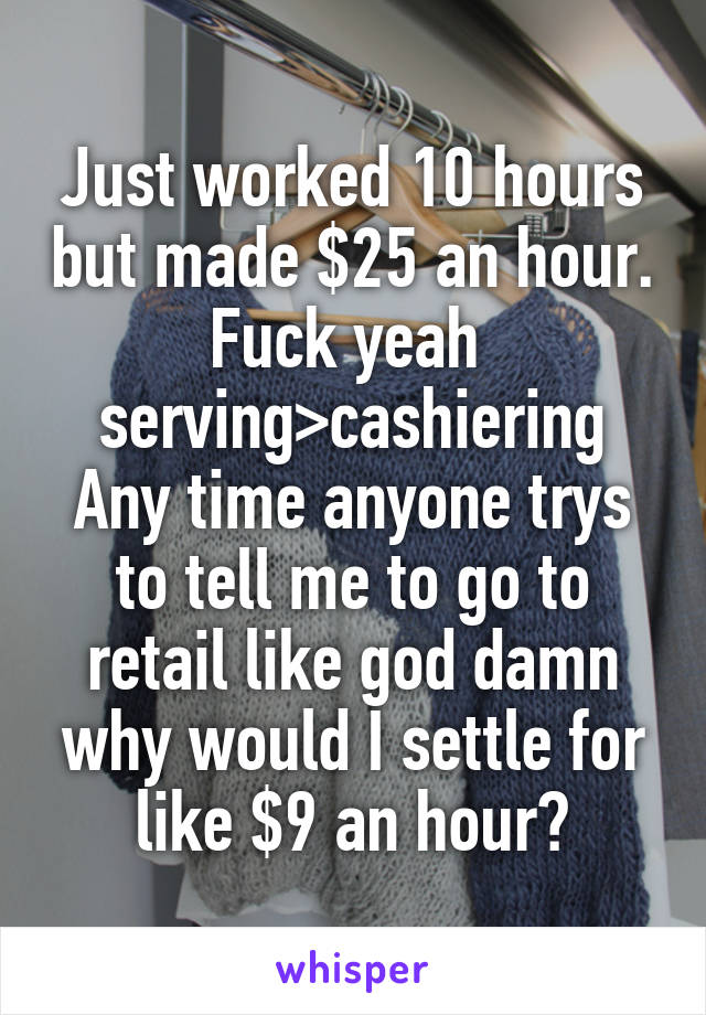 Just worked 10 hours but made $25 an hour. Fuck yeah 
serving>cashiering
Any time anyone trys to tell me to go to retail like god damn why would I settle for like $9 an hour?