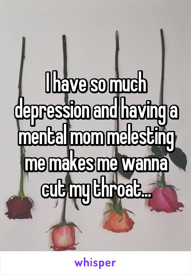 I have so much depression and having a mental mom melesting me makes me wanna cut my throat...