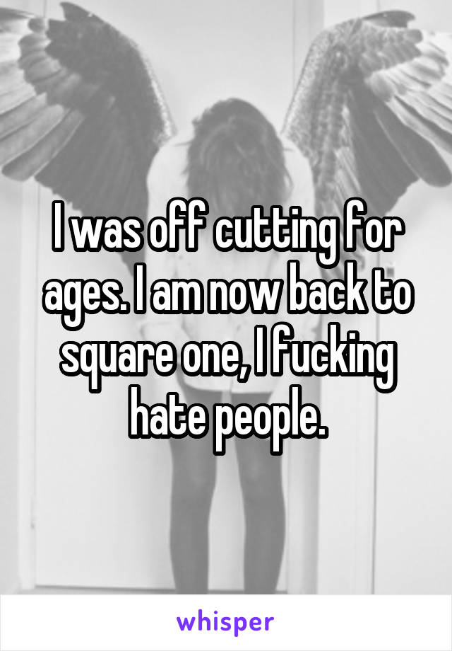 I was off cutting for ages. I am now back to square one, I fucking hate people.