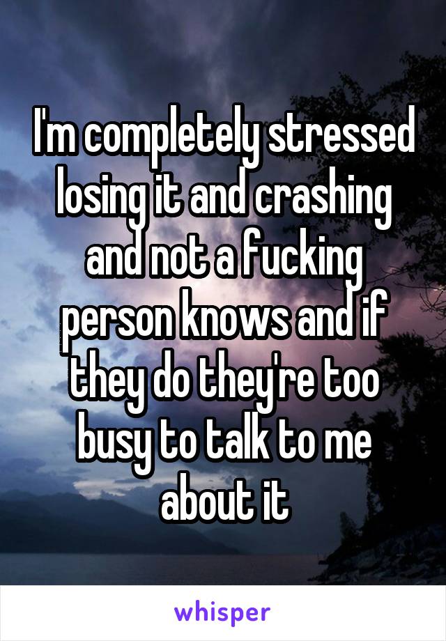 I'm completely stressed losing it and crashing and not a fucking person knows and if they do they're too busy to talk to me about it