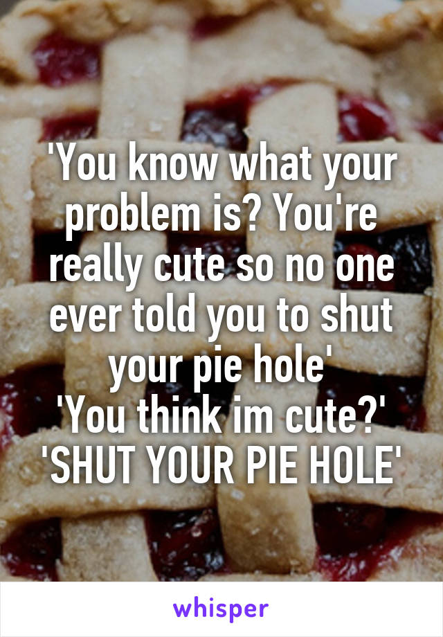 'You know what your problem is? You're really cute so no one ever told you to shut your pie hole'
'You think im cute?'
'SHUT YOUR PIE HOLE'