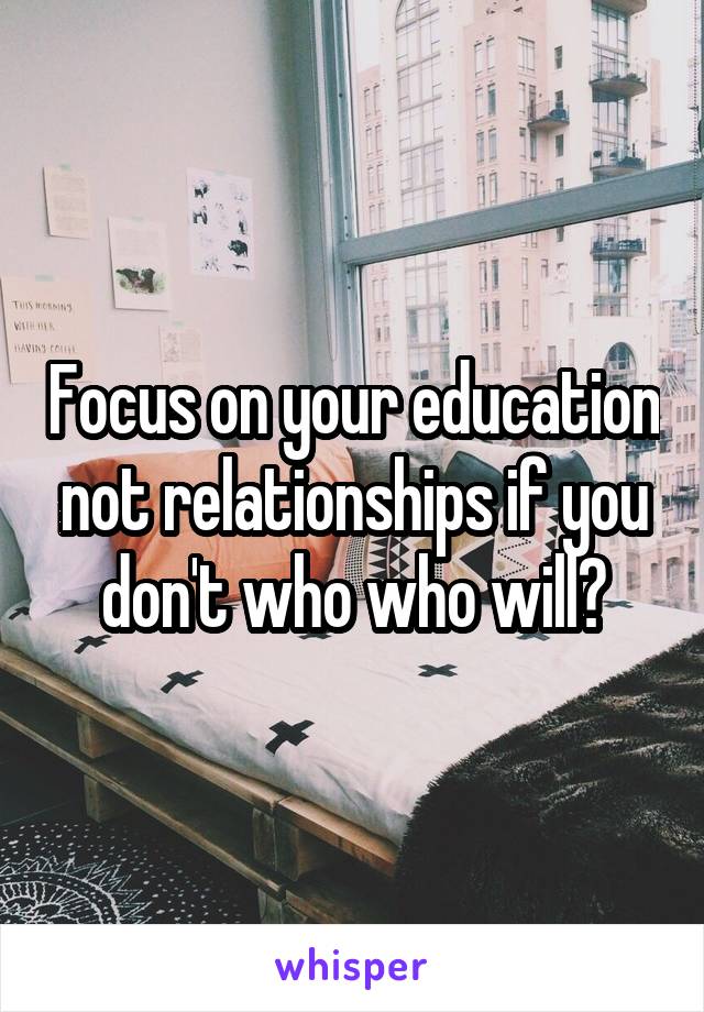 Focus on your education not relationships if you don't who who will?