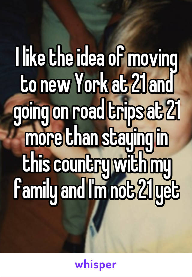 I like the idea of moving to new York at 21 and going on road trips at 21 more than staying in this country with my family and I'm not 21 yet
