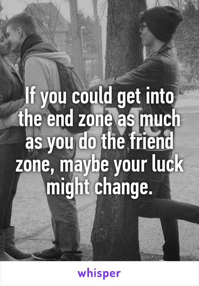 If you could get into the end zone as much as you do the friend zone, maybe your luck might change.