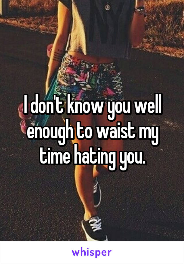 I don't know you well enough to waist my time hating you.
