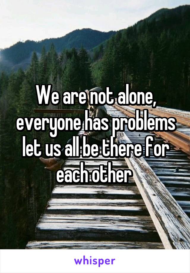 We are not alone, everyone has problems let us all be there for each other 