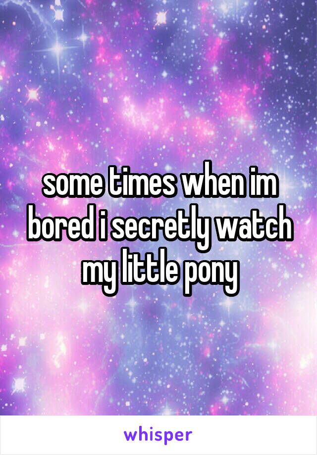 some times when im bored i secretly watch my little pony