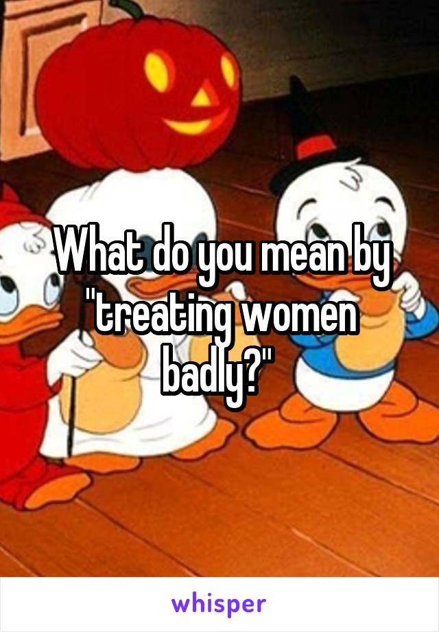 What do you mean by "treating women badly?" 