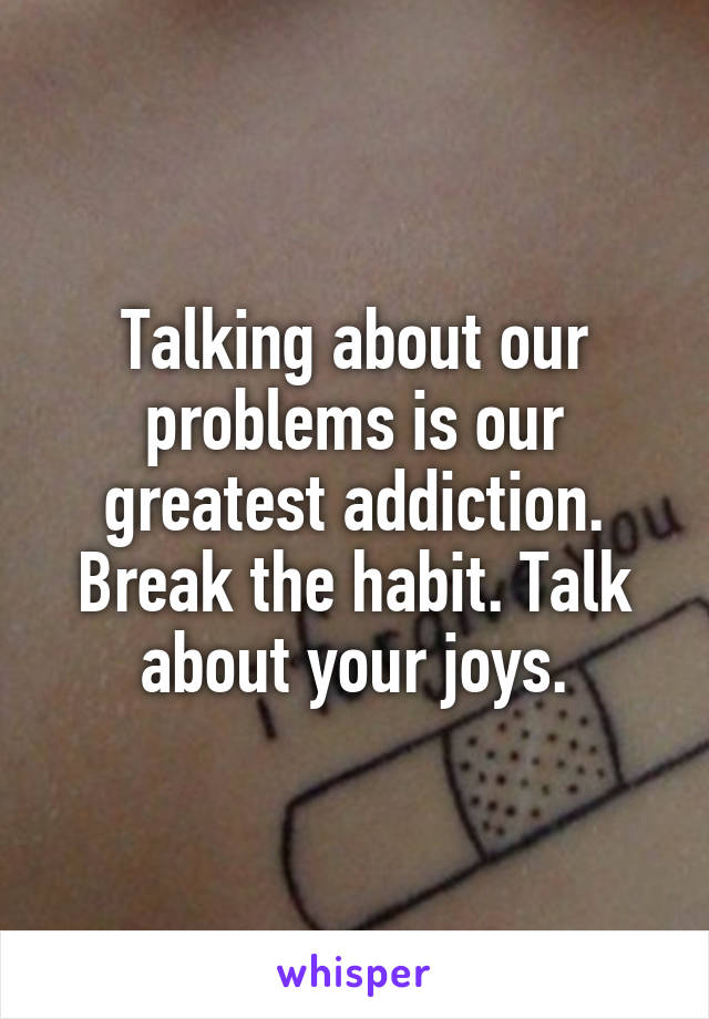 Talking about our problems is our greatest addiction. Break the habit. Talk about your joys.