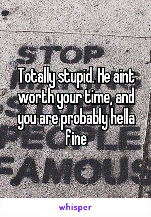 Totally stupid. He aint worth your time, and you are probably hella fine