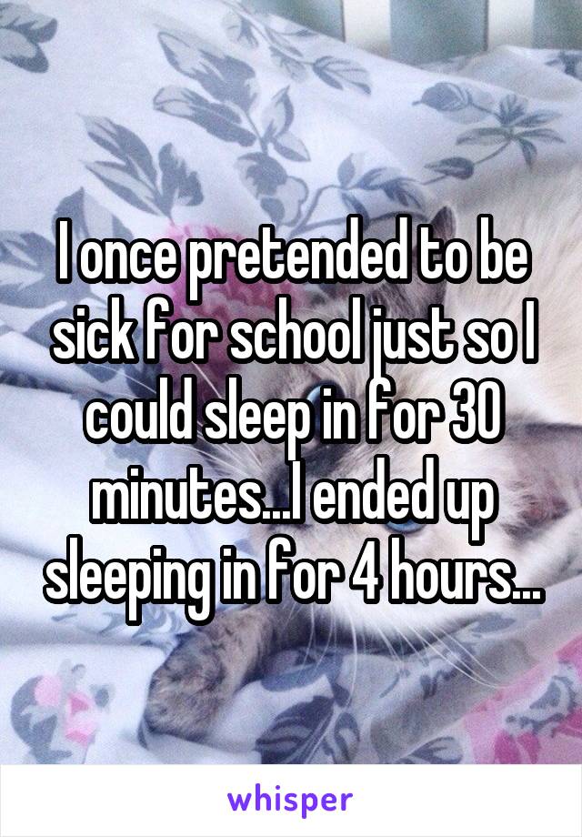 I once pretended to be sick for school just so I could sleep in for 30 minutes...I ended up sleeping in for 4 hours...