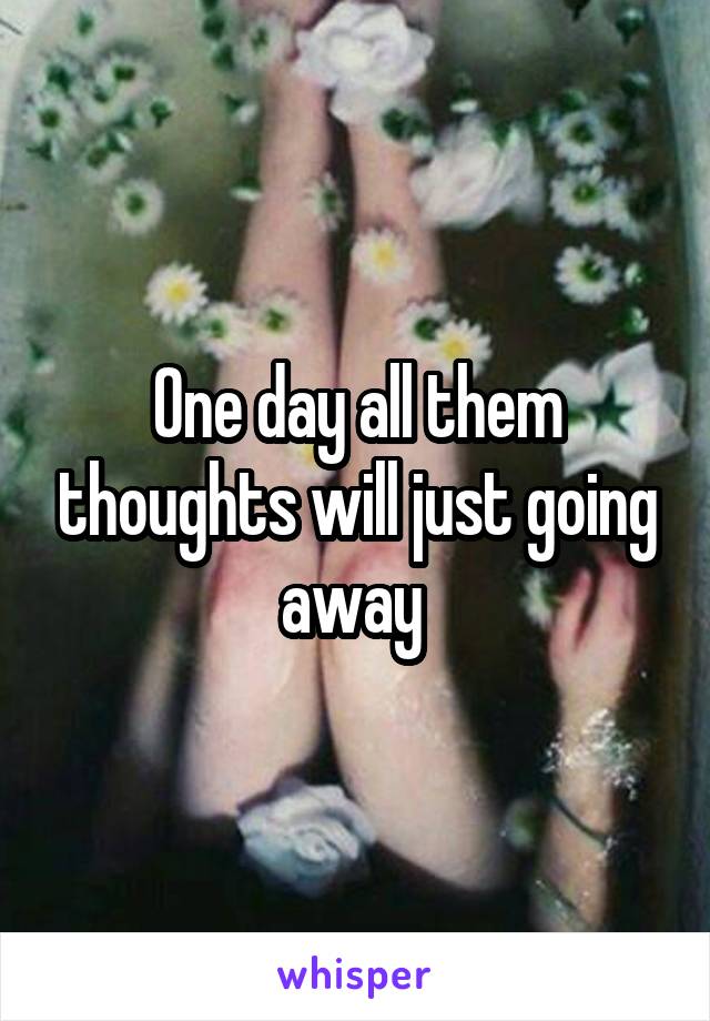 One day all them thoughts will just going away 