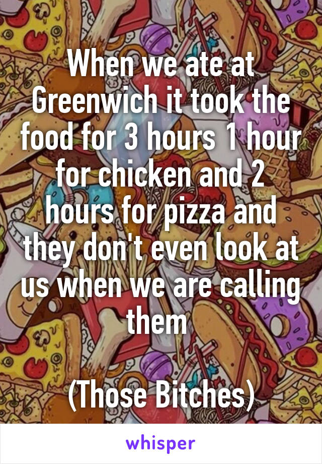 When we ate at Greenwich it took the food for 3 hours 1 hour for chicken and 2 hours for pizza and they don't even look at us when we are calling them 

(Those Bitches)