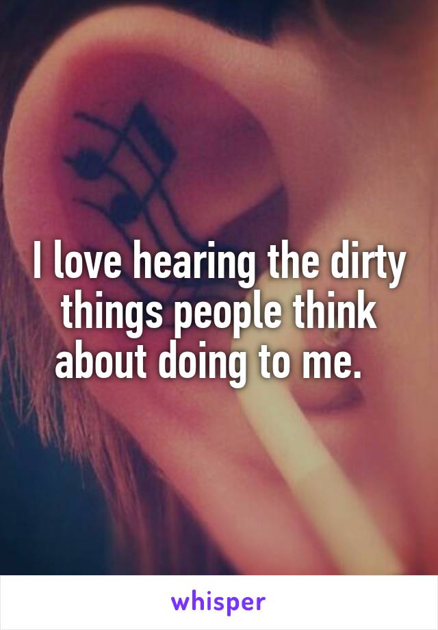 I love hearing the dirty things people think about doing to me.  