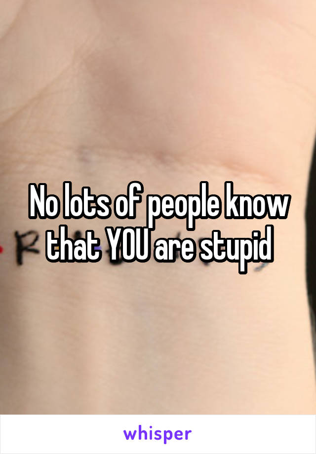 No lots of people know that YOU are stupid